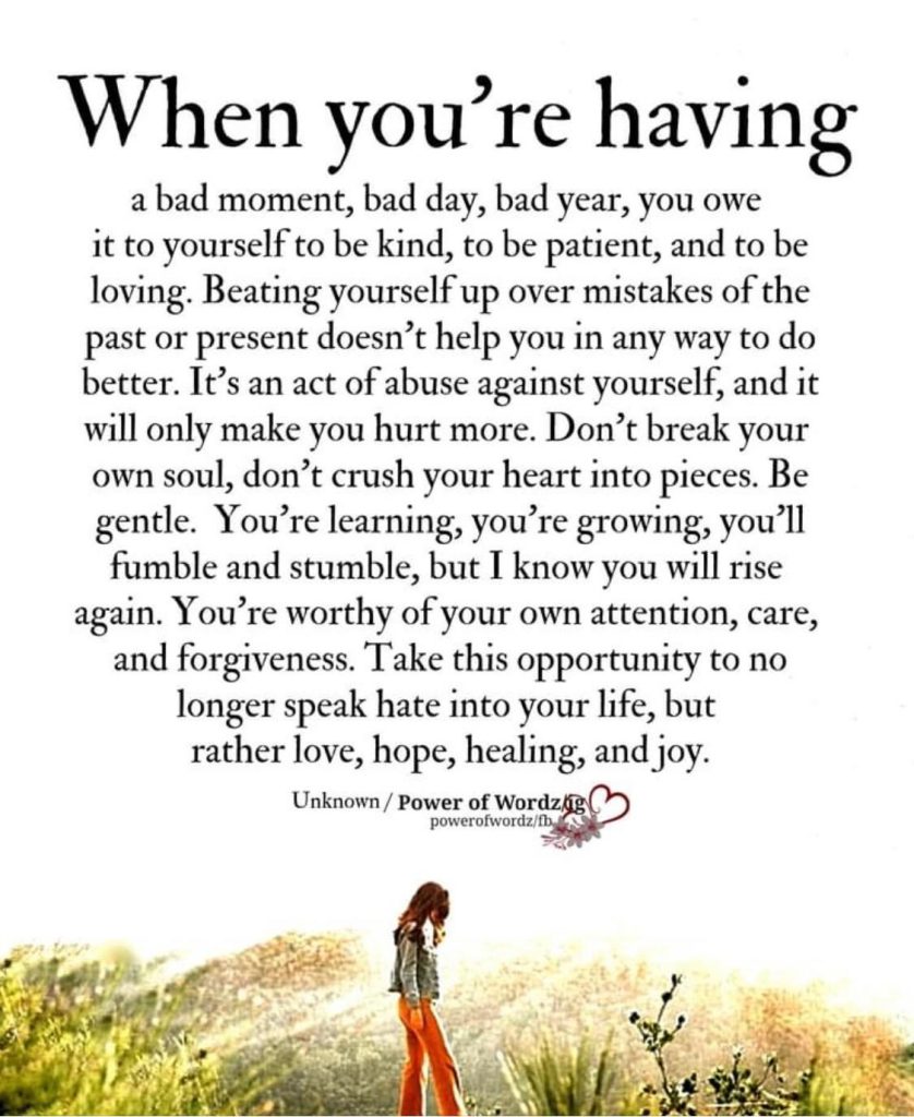 Quote says, "When you're having a bad moment, bad day, bad year, you owe it to yourself to be kind, to be patient, and to be loving. Beating yourself up over mistakes of the past or present doesn't help you in any way to do better. It's an act of abuse against yourself, and it will only make you hurt more. Don't break your own soul, don't crush your heart into pieces. Be gentle. You're learning, you're growing, you'll fumble and stumble, but I know you will rise again. You're worthy of your own attention, care, and forgiveness. Take this opportunity to no longer speak hate into your life, but rather love, hope, healing, and joy." End of Quote. Quote by Unknown taken from Power of Wordz website.
